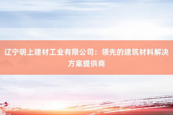 辽宁明上建材工业有限公司：领先的建筑材料解决方案提供商